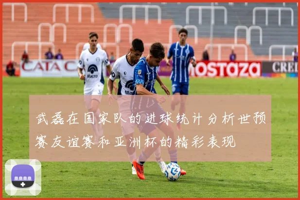 武磊在国家队的进球统计分析世预赛友谊赛和亚洲杯的精彩表现