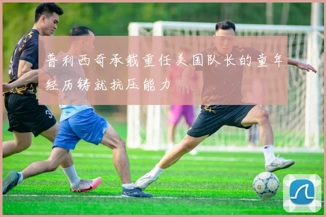 普利西奇承载重任美国队长的童年经历铸就抗压能力