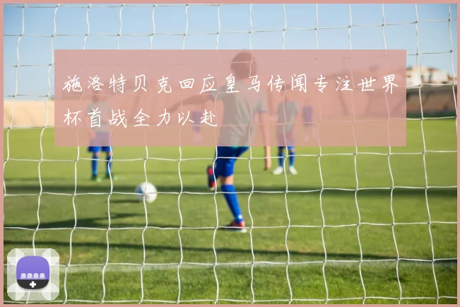 施洛特贝克回应皇马传闻专注世界杯首战全力以赴