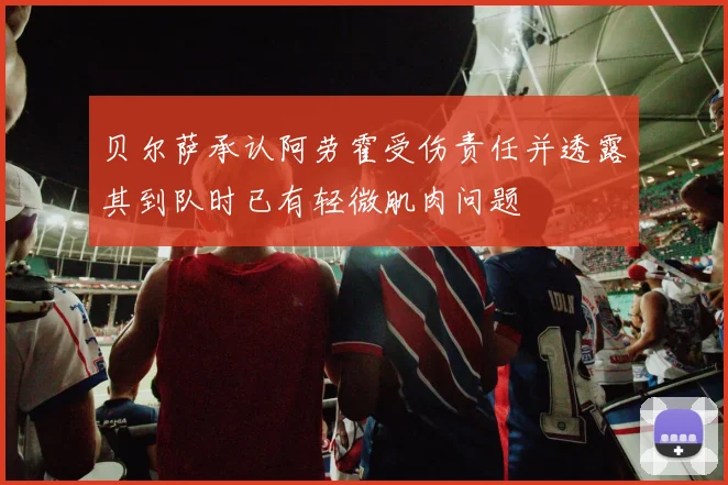 贝尔萨承认阿劳霍受伤责任并透露其到队时已有轻微肌肉问题
