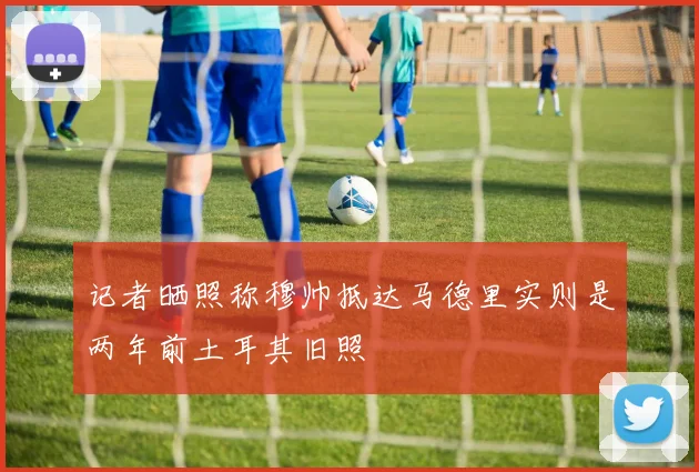记者晒照称穆帅抵达马德里实则是两年前土耳其旧照