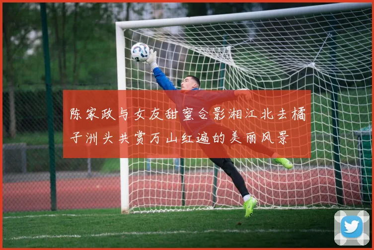 陈家政与女友甜蜜合影湘江北去橘子洲头共赏万山红遍的美丽风景