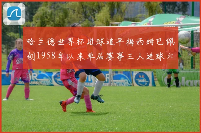 哈兰德世界杯进球追平梅西姆巴佩创1958年以来单届赛事三人进球六次新纪录