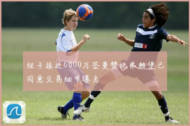 纽卡接近6000万签曼赞比弗赖堡已同意交易细节曝光