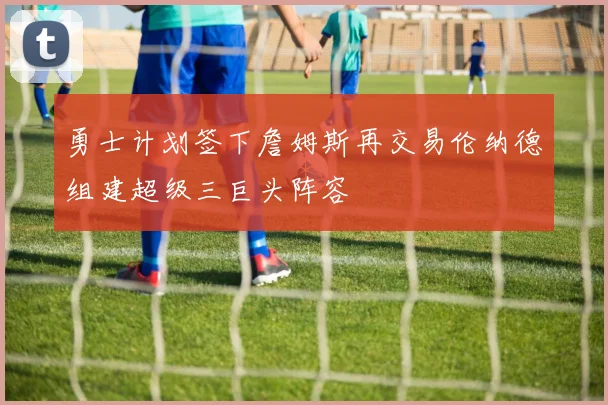 勇士计划签下詹姆斯再交易伦纳德组建超级三巨头阵容