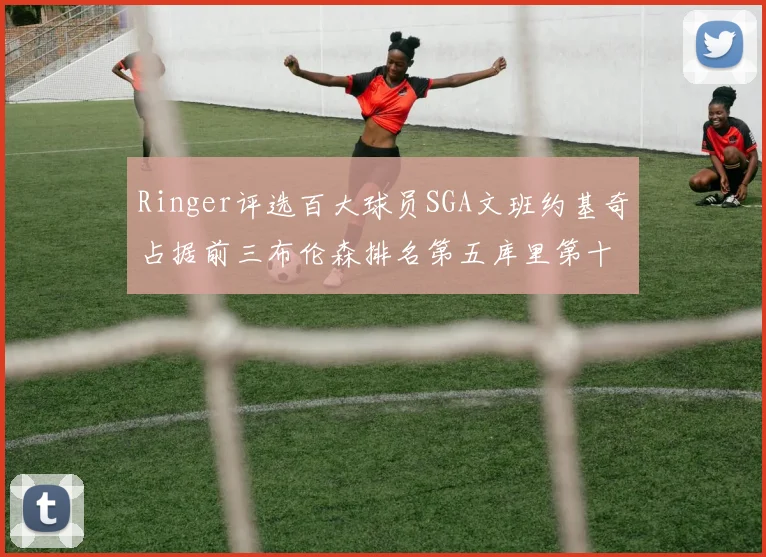 Ringer评选百大球员SGA文班约基奇占据前三布伦森排名第五库里第十杜兰特第十六詹姆斯第二十
