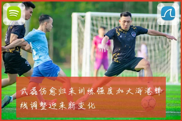 武磊伤愈归来训练强度加大海港锋线调整迎来新变化